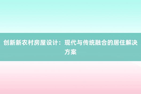 创新新农村房屋设计：现代与传统融合的居住解决方案